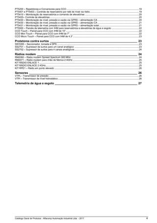 Catálogo Geral de Produtos - Alfacomp Automação Industrial Ltda. - 2017 4
PT5200 – Repetidoras e Conversores para CCO.............................................................................................................19
PT5401 e PT5403 – Controle de reservatório por relé de nível via rádio..........................................................................19
PT5410 – Monitoração de reservatórios e comando de elevatórias .................................................................................20
PT5420– Controle de elevatórias......................................................................................................................................20
PT5430 – Monitoração de nível, pressão e vazão via GPRS – alimentação CA ..............................................................20
PT5430 – Monitoração de nível, pressão e vazão via GPRS – alimentação CA ..............................................................21
PT5431 – Monitoração de nível, pressão e vazão via GPRS – alimentação solar............................................................21
PT5500 – Painéis de telemetria com IHM para reservatórios e elevatórias de água e esgoto .........................................22
CCO Touch – Painel para CCO com IHM de 10”..............................................................................................................22
CCO Mini Touch – Painel para CCO com IHM de 7” ........................................................................................................22
CCO Micro Touch – Painel para CCO com IHM de 4,3” ...................................................................................................23
Protetores contra surtos ______________________________________________________ 23
SW3300 – Seccionador, tomada e DPS ...........................................................................................................................23
SS2701 – Supressor de surtos para um canal analógico .................................................................................................23
SS2702 – Supressor de surtos para 4 canais analógicos.................................................................................................24
Rádios modem ______________________________________________________________ 24
RM2060 – Rádio modem Spread Spectrum 900 MHz ......................................................................................................24
RM2071 – Rádio modem para chão de fábrica 2.4GHz....................................................................................................25
KIT RÁDIO ENLACE 1......................................................................................................................................................25
KIT RÁDIO ENLACE 2.4GHz............................................................................................................................................25
KIT RPE1 – Rádio em ponto elevado ...............................................................................................................................26
Sensores ___________________________________________________________________ 26
VTPL - Transmissor de pressão........................................................................................................................................26
VTPI – Transmissor de nível hidrostático..........................................................................................................................26
Telemetria de água e esgoto ___________________________________________________ 27
 
