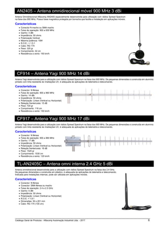 Catálogo Geral de Produtos - Alfacomp Automação Industrial Ltda. - 2017 6
AN2405 – Antena omnidirecional móvel 900 MHz 3 dBi
Antena Omnidirecional Alfacomp AN2405 especialmente desenvolvida para utilização com rádios Spread Spectrum
na faixa dos 900 MHz. Possui base magnética protegida por borracha que facilita a instalação em aplicações móveis.
Características
• Conector N macho ou SMA macho
• Faixa de operação: 900 a 930 MHz
• Ganho: 3 dBi
• Impedância: 50 ohms
• Polarização Vertical
• Máxima potência: 10W
• R.O.E.: < 1,5:1
• Cabo: RG 174
• Peso: 320 gr
• Comprimento: 32 cm
• Resistência a vento: 150 km/h
CF914 – Antena Yagi 900 MHz 14 dBi
Antena Yagi desenvolvida para a utilização com rádios Spread Spectrum na faixa dos 900 MHz. De pequenas dimensões e construída em alumínio
pintado com tinta resistente às irradiações UV, é adequada às aplicações de telemetria e telecomando.
Características
• Conector: N fêmea
• Faixa de operação: 900 a 960 MHz
• Ganho: 14 dBi
• Impedância: 50 ohms
• Polarização: Linear (Vertical ou Horizontal)
• Relação frente/costa: 15 dB
• Peso: 720 gr
• Comprimento: 116 cm
• Resistência a vento: 150 km/h
CF917 – Antena Yagi 900 MHz 17 dBi
Antena Yagi desenvolvida para a utilização com rádios Spread Spectrum na faixa dos 900 MHz. De pequenas dimensões e construída em alumínio
pintado com tinta resistente às irradiações UV, é adequada às aplicações de telemetria e telecomando.
Características
• Conector: N fêmea
• Faixa de operação: 900 a 960 MHz
• Ganho: 17 dBi
• Impedância: 50 ohms
• Polarização: Linear (Vertical ou Horizontal)
• Relação frente/costa: 18 dB
• Peso: 1520 gr
• Comprimento: 1530 cm
• Resistência a vento: 120 km/h
TL-AN2405C – Antena omni interna 2.4 GHz 5 dBi
Antena omnidirecional desenvolvida para a utilização com rádios Spread Spectrum na faixa dos 2,4 GHz.
De pequenas dimensões e construída em plástico, é adequada às aplicações de telemetria e telecomando.
Indicada para instalações internas, pode ser utilizada em aplicações móveis.
Características
• Conector: N fêmea
• Conector: SMA fêmea ou macho
• Faixa de operação: 2.4 a 2.5 GHz
• Ganho: 5 dBi
• Impedância: 50 ohms
• Polarização: Linear (Vertical ou Horizontal)
• R.O.E. < 1,9:1
• Dimensões: 50 x 201 mm
• Cabo: RG 174 (130 cm)
 