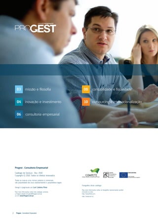 03            missão e filosofia                                  08           contabilidade e fiscalidade


      04            inovação e investimento                             10           outsourcing e internacionalização


      06            consultoria empresarial




    Progest . Consultoria Empresarial

    Catálogo de Serviços . Dez. 2010
    Copyright © 2010. Todos os direitos reservados

    Todas as marcas e/ou nomes próprios e comerciais,
    são propriedade dos seus representantes e proprietários legais.
                                                                      Fotografias deste catálogo:
    Design e paginação por Luís Caldeira Pinto
                                                                      Para mais informações sobre as fotografias representadas poderá
    Para mais informações sobre este catálogo contacte                consultar os sites:
    a Progest através de geral@Progest.com.pt                         http://www.flickr.com
    ou em www.Progest.com.pt                                          http://www.sxc.hu




2     Progest . Consultoria Empresarial
 