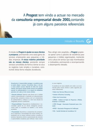 A Progest tem vindo a actuar no mercado
   da consultoria empresarial desde 2001,contando
                 já com alguns parceiros referenciais



                                                                                           missão e filosofia


A missão da Progest é ajudar os seus clientes                  Para atingir este propósito, a Progest propõe-
a prosperar, promovendo uma vasta gama de                      se operar como o parceiro de excelência para
serviços empresariais para pequenas e mé-                      pequenas e médias organizações, mantendo
dias empresas. A nossa máxima prioridade                       uma cultura de serviço que seja incentivadora
são os nossos clientes, prestando sempre                       e motivadora, promovendo e recompensando
serviços concebidos de forma a tornar os seus                  o desempenho elevado.
os negócios mais simples e lucrativos, cons-
truindo desta forma relações duradouras.




  Actualmente é imprescindível perseguir a excelência para          os seus negócios.
  se poder atingir o sucesso. Conscientes disso, e de que
                                                                    A excelência do nosso trabalho tem vindo a ser reco-
  o nosso próprio sucesso depende do êxito dos nossos
                                                                    nhecida pelos nossos clientes e pelos seguintes par-
  clientes, procuramos sempre prestar serviços de qualidade
                                                                    ceiros institucionais:
  assente no profissionalismo e na criação de verdadeiras
  parcerias com cada um dos nossos clientes.                        • Ordem dos Técnicos Oficias de Contas
  • Atenção individual: Tratamos cada cliente com o cuidado         • Institute of Business Consulting
  máximo, desenvolvendo e mantendo um relacionamento
                                                                    • Ordem dos Economistas
  pessoal forte; prestamos serviços com um compromisso
  de profissionalismo, confiança e o nível mais elevado da          • IAPMEI - Instituto de Apoio às Pequenas e Médias
  integridade pessoal e profissional.                               Empresas e à Inovação
  • Responsabilidade: Respondemos imediatamente à ne-               • COTEC Portugal - Associação Empresarial para a Ino-
  cessidade urgente de um cliente; entregamos pontual-              vação
  mente todos os resultados do trabalho e nos termos
                                                                    • APCER - Associação Portuguesa de Certificação
  acordados.
                                                                    • SGS - Société Générale de Surveillance S.A
  • Proactividade: Assumimos o compromisso de compreen-
  der os objectivos e necessidades dos nossos clientes, res-
  pondendo com os nossos melhores serviços, conselhos e
  produtos. Apostamos ainda na apresentação das soluções
  e oportunidades inovadoras para melhorar e fazer crescer



                                                                                                         Progest . Consultoria Empresarial   3
 