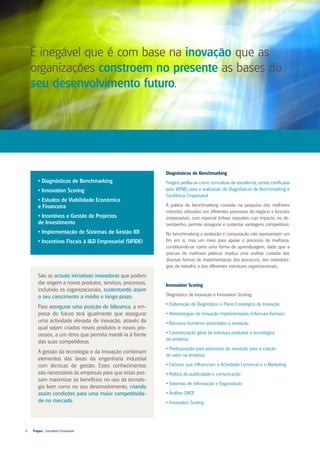 É inegável que é com base na inovação que as
    organizações constroem no presente as bases do
    seu desenvolvimento futuro.




                                                           Diagnósticos de Benchmarking
       • Diagnósticos de Benchmarking                      Progest perfila-se como consultora de excelência, sendo certificada
       • Innovation Scoring                                pelo IAPMEI para a realização de Diagnósticos de Benchmarking e
                                                           Excelência Empresarial
       • Estudos de Viabilidade Económica
       e Financeira                                        A prática do benchmarking consiste na pesquisa dos melhores
                                                           métodos utilizados nos diferentes processos de negócio e funções
       • Incentivos e Gestão de Projectos                  empresariais, com especial ênfase naqueles cujo impacto, no de-
       de Investimento                                     sempenho, permite assegurar e sustentar vantagens competitivas.
       • Implementação de Sistemas de Gestão IDI           No benchmarking a avaliação e comparação não representam um
       • Incentivos Fiscais à I&D Empresarial (SIFIDE)     fim em si, mas um meio para apoiar o processo de melhoria;
                                                           constituindo-se como uma forma de aprendizagem, dado que a
                                                           procura de melhores práticas implica uma análise cuidada das
                                                           diversas formas de implementação dos processos, das metodolo-
                                                           gias de trabalho e das diferentes estruturas organizacionais.

       São as actuais iniciativas inovadoras que podem
       dar origem a novos produtos, serviços, processos,   Innovation Scoring
       incluíndo os organizacionais, sustentando assim
       o seu crescimento a médio e longo prazo.            Diagnóstico de Inovação e Innovation Scoring:
                                                           • Elaboração de Diagnóstico e Plano Estratégico de Inovação
       Para assegurar uma posição de liderança, a em-
       presa do futuro terá igualmente que assegurar       • Metodologias de inovação implementadas (informais/formais)
       uma actividade elevada de inovação, através da      • Recursos humanos associados à inovação
       qual sejam criados novos produtos e novos pro-
       cessos, a um ritmo que permita mantê-la à frente    • Caracterização geral da estrutura produtiva e tecnológica
                                                           da empresa
       das suas competidoras.
                                                           • Predisposição para processos de inovação para a criação
       A gestão da tecnologia e da inovação combinam
                                                           de valor na empresa
       elementos das áreas da engenharia industrial
       com técnicas de gestão. Estes conhecimentos         • Factores que influenciam a Actividade Comercial e o Marketing
       são necessários às empresas para que estas pos-     • Política de publicidade e comunicação
       sam maximizar os benefícios no uso da tecnolo-
                                                           • Sistemas de Informação e Organização
       gia bem como no seu desenvolvimento, criando
       assim condições para uma maior competitivida-       • Análise SWOT
       de no mercado.                                      • Innovation Scoring




4   Progest . Consultoria Empresarial
 