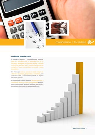 contabilidade e fiscalidade



Contabilidade Analítica de Gestão
À medida que aumenta a complexidade das empresas,
maior é a necessidade que os empresários têm de in-
formações atempadas que permitam auxiliar a tomada
de decisões para fazer face à concorrência, aumentar os
resultados e lançar novos produtos no mercado a preços
competitivos.
Isto implica que todos os aspectos da gestão estejam de-
vidamente organizados, programados e controlados, com
vista a facultarem o conhecimento profundo da empresa
em tempo oportuno.
A Contabilidade Analítica de Gestão permite determinar o
montante de vendas, os custos correspondentes e o lucro/
prejuízo, por ramos de actividade, produtos, serviços, clien-
tes ou outros elementos normais e extraordinários.




                                                                               Progest . Consultoria Empresarial   9
 