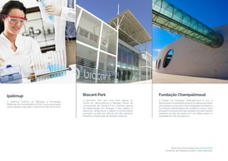 Biocant Park
O BIOCANT Park tem uma forte ligação ao
Centro de Neurociências e Biologia Celular da
Universidade de Coimbra e é o primeiro parque
de biotecnologia em Portugal. O seu objetivo é
patrocinar, desenvolver e aplicar o conhecimento
avançado na área das ciências da vida, apoiando
iniciativas empresariais de elevado potencial.
Fundação Champalimaud
A Missão da Fundação Champalimaud é criar e
desenvolverum ambiente propício ao desenvolvimento
de programas avançados de investigação biomédica e
à prestação interdisciplinar de cuidados clínicos, numa
perspetiva translacional, que resultem em descobertas
pioneiras na área da saúde com um reflexo direto na
qualidade de vida das pessoas.
Peça mais informações para info@wind.pt
Os temas das Palestras podem sofrer alteração.
Ipatimup
O Ipatimup, Instituto de Patologia e Imunologia
Molecular da Universidade do Porto, é uma associação
que se dedica a descobrir o cancer há mais de 25 anos.
 