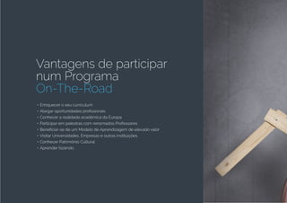 Vantagens de participar
num Programa
On-The-Road
•	Enriquecer o seu curriculum
•	Alargar oportunidades profissionais
•	Conhecer a realidade acadêmica da Europa
•	Participar em palestras com renomados Professores
•	Beneficiar-se de um Modelo de Aprendizagem de elevado valor
•	Visitar Universidades, Empresas e outras instituições
•	Conhecer Patrimônio Cultural
•	Aprender fazendo
 