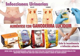 MUJER HOMBRE
RIÑONES
URETÉR
VEJIGA
PRÓSTATA
URÉTER
ALIMÉNTESE CON GANODERMA LUCIDUM
ALIMÉNTESE CON GANODERMA LUCIDUM
ALIMÉNTESE CON GANODERMA LUCIDUM
Infecciones Urinarias
Infecciones Urinarias
Infecciones Urinarias
Evite la incontinencia
Evite la incontinencia
e infección urinaria
e infección urinaria
Evite la incontinencia
e infección urinaria
aviso legal: no recomendamos a nadie que sustituya sus tratamientos médicos convencionales por
nuestros productos sino que usen estos últimos a modo de complemento
27
 
