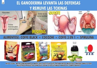 MIOMAS
MIOMAS
QUISTE
QUISTE
ALIMÉNTESE: COFFE BLACK + COCOZHI + COFFE 3 EN 1 + SPIRULINA
ALIMÉNTESE: COFFE BLACK + COCOZHI + COFFE 3 EN 1 + SPIRULINA
ALIMÉNTESE: COFFE BLACK + COCOZHI + COFFE 3 EN 1 + SPIRULINA
EL GANODERMA LEVANTA LAS DEFENSAS
Y REMUVE LAS TOXINAS
aviso legal: no recomendamos a nadie que sustituya sus tratamientos médicos convencionales por
aviso legal: no recomendamos a nadie que sustituya sus tratamientos médicos convencionales por
nuestros productos sino que usen estos últimos a modo de complemento
nuestros productos sino que usen estos últimos a modo de complemento
aviso legal: no recomendamos a nadie que sustituya sus tratamientos médicos convencionales por
nuestros productos sino que usen estos últimos a modo de complemento
28
 