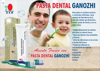 PASTA DENTAL
PASTA DENTAL
PASTA DENTAL GANOZHI
Esta pasta no contiene sacarina
o colorantes artiﬁciales, viene
extracto de Ganoderma de la
más alta calidad, gel alimenticio,
mentol, aceite de menta y con un
sabor único.
* Limpia eﬁcazmente los dientes
para tener un aliento fresco.
* Hace sus dientes más saludables
y blancos.
* alivia las afecciones en las encías
y úlceras de la boca
* Puede ser utilizado en:
Las picaduras de insectos
Granos
La gingivitis
Erupciones
Arañazos
Heridas
41
 