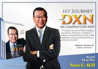Edición en español
De venta
YA en Perú
Precio S/. 48.20
“Un imperio de casi un billón de dólares;
operando en 184 países; con más de 7
millones de distribuidores; más de 1,600
empleados, solo fue posible gracias a la
visión de un hombre.”
Datuk Dr. Lim Siow Jin
Fundador y CEO de DXN
 