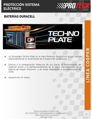 Comercializadora Proteck Ltda.
+56 225253595 | ventas@proteck.cl | www.proteck.cl
Santa Rosa 6740, La Granja
Santiago, Chile
PROTECCIÓN SISTEMA
ELÉCTRICO
BATERÍAS DURACELL
18
La Tecnología Techno Plate es la línea Premium Duracell en la cual mejora
ostensiblemente el rendimiento de la batería de su vehículo.
Gracias a la compactación molecular de sus placas, el mejoramiento del
material activo y el perfeccionamiento de la placa, convirtiéndola en la
batería de mayor eficiencia y de mejor adaptación a las condiciones del
clima.
Garantía de 24 meses.
LÍNEACOOPER
 