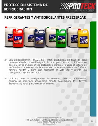 Comercializadora Proteck Ltda.
+56 225253595 | ventas@proteck.cl | www.proteck.cl
Santa Rosa 6740, La Granja
Santiago, Chile
PROTECCIÓN SISTEMA DE
REFRIGERACIÓN
REFRIGERANTES Y ANTICONGELANTES FREEZERCAR
26
Los anticongelantes FREEZERCAR están producidos en base de agua
desmineralizada, monoetilenglicol de una gran pureza, inhibidores de
óxido y corrosión. Esto ofrece protección a motores, refuerza el sistema de
enfriamiento y protege de la corrosión, totalmente exenta de fosfatos,
aminas, nitritos y boro, que prolongan la vida útil y otorga una
refrigeración óptima del motor.
Utilizado para la refrigeración de motores térmicos, automóviles,
camionetas, camiones, maquinaria pesada (Movimiento de Tierras)
Tractores agrícolas y motores estacionarios.
 