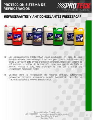 Comercializadora Proteck Ltda.
+56 225253595 | ventas@proteck.cl | www.proteck.cl
Santa Rosa 6740, La Granja
Santiago, Chile
PROTECCIÓN SISTEMA DE
REFRIGERACIÓN
REFRIGERANTES Y ANTICONGELANTES FREEZERCAR
27
Los anticongelantes FREEZERCAR están producidos en base de agua
desmineralizada, monoetilenglicol de una gran pureza, inhibidores de
óxido y corrosión. Esto ofrece protección a motores, refuerza el sistema de
enfriamiento y protege de la corrosión, totalmente exenta de fosfatos,
aminas, nitritos y boro, que prolongan la vida útil y otorga una
refrigeración óptima del motor.
Utilizado para la refrigeración de motores térmicos, automóviles,
camionetas, camiones, maquinaria pesada (Movimiento de Tierras)
Tractores agrícolas y motores estacionarios.
 