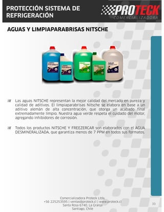 Comercializadora Proteck Ltda.
+56 225253595 | ventas@proteck.cl | www.proteck.cl
Santa Rosa 6740, La Granja
Santiago, Chile
PROTECCIÓN SISTEMA DE
REFRIGERACIÓN
AGUAS Y LIMPIAPARABRISAS NITSCHE
33
Las aguas NITSCHE representan la mejor calidad del mercado en pureza y
calidad de aditivos. El limpiaparabrisas Nitsche se elabora en base a un
aditivo alemán de alta concentración, que otorga un acabado final
extremadamente limpio. Nuestra agua verde respeta el cuidado del motor,
agregando inhibidores de corrosión.
Todos los productos NITSCHE Y FREEZERCAR son elaborados con el AGUA
DESMINERALIZADA, que garantiza menos de 7 PPM en todos sus formatos.
 