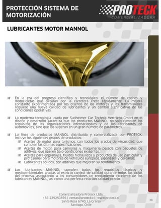 Comercializadora Proteck Ltda.
+56 225253595 | ventas@proteck.cl | www.proteck.cl
Santa Rosa 6740, La Granja
Santiago, Chile
PROTECCIÓN SISTEMA DE
MOTORIZACIÓN
LUBRICANTES MOTOR MANNOL
38
En la era del progreso científico y tecnológico, el número de coches y
motocicletas que circulan por la carretera crece rápidamente. La mejora
constante experimentada por los diseños de los motores y las transmisiones
requiere una nueva calidad de lubricantes y un cambio significativo de las
condiciones operativas.
La moderna tecnología usada por Sudheimer Car Technik Vertriebs-GmbH en el
diseño y desarrollo garantiza que los productos MANNOL no sólo cumplen los
requisitos de las organizaciones internacionales y de los fabricantes de
automóviles, sino que los superan en un gran número de parámetros.
La línea de productos MANNOL distribuida y comercializada por PROTECK,
incluye los siguientes grupos de productos:
Aceites de motor para turismos, con todos los grados de viscosidad, que
cumplen las últimas especificaciones.
Aceites de motor para camiones y maquinaria pesada con paquetes de
aditivos, que operen bajo condiciones exigentes.
Aceites para engranajes, fluidos hidráulicos y productos de uso particular y
profesional para motores de vehículos europeos, japoneses y coreanos;
Lubricantes sólidos, con aditivos que mejoran su rendimiento.
Los lubricantes MANNOL cumplen todos los requisitos técnicos y
medioambientales gracias al estricto control de calidad durante todos los ciclos
del proceso, asegurando a los consumidores un rendimiento excelente de los
lubricantes MANNOL, así como una perfecta relación calidad-precio.
 