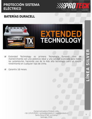 Comercializadora Proteck Ltda.
+56 225253595 | ventas@proteck.cl | www.proteck.cl
Santa Rosa 6740, La Granja
Santiago, Chile
PROTECCIÓN SISTEMA
ELÉCTRICO
BATERÍAS DURACELL
6
Extended Technology es primera Tecnología Duracell libre de
mantenimiento con una potencia ideal y una calidad avanzada para todos
los automóviles, haciendo uso de la más alta tecnología para un mayor
rendimiento en cualquier tipo de clima.
Garantía 18 meses.
LÍNEASILVER
 