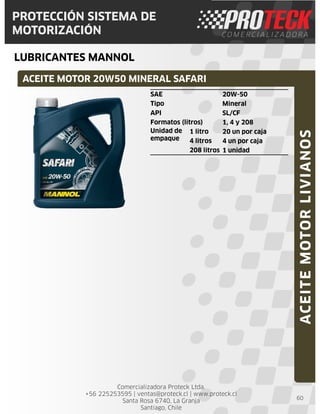 Comercializadora Proteck Ltda.
+56 225253595 | ventas@proteck.cl | www.proteck.cl
Santa Rosa 6740, La Granja
Santiago, Chile
PROTECCIÓN SISTEMA DE
MOTORIZACIÓN
LUBRICANTES MANNOL
60
SAE 20W-50
Tipo Mineral
API SL/CF
Formatos (litros) 1, 4 y 208
Unidad de
empaque
1 litro 20 un por caja
4 litros 4 un por caja
208 litros 1 unidad
ACEITEMOTORLIVIANOS
ACEITE MOTOR 20W50 MINERAL SAFARI
 