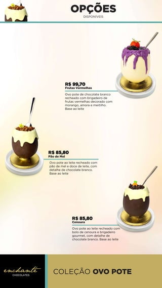 OPÇÕES
DISPONÍVEIS
Ovo pote ao leite recheado com
pão de mel e doce de leite, com
detalhe de chocolate branco.
Base ao leite
Ovo pote de chocolate branco
recheado com brigadeiro de
frutas vermelhas decorado com
morango, amora e mertilho.
Base ao leite
Ovo pote ao leite recheado com
bolo de cenoura e brigadeiro
gourmet, com detalhe de
chocolate branco. Base ao leite
R$ 99,70
Frutas Vermelhas
R$ 85,80
Cenoura
R$ 85,80
Pão de Mel
COLEÇÃO OVO POTE
 