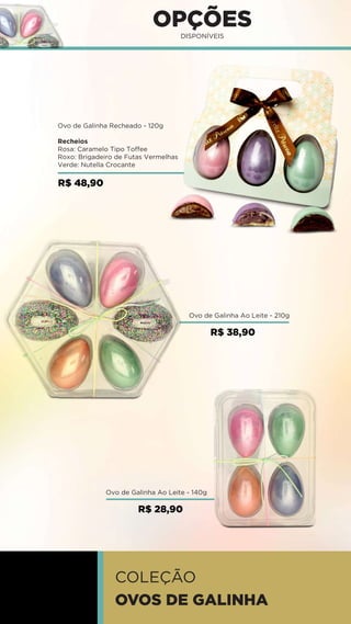 MINI OVOS
Ovo de Galinha Ao Leite - 140g
Ovo de Galinha Ao Leite - 210g
OPÇÕES
DISPONÍVEIS
R$ 38,90
Ovo de Galinha Recheado - 120g
Recheios
Rosa: Caramelo Tipo Toffee
Roxo: Brigadeiro de Futas Vermelhas
Verde: Nutella Crocante
R$ 48,90
COLEÇÃO
OVOS DE GALINHA
R$ 28,90
 