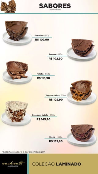 SABORES
DISPONÍVEIS
Ganache - 650g
Doce de Leite - 650g
Oreo com Nutella - 650g
Banana - 650g
Nutella - 650g
COLEÇÃO LAMINADO
*Escolha o sabor e a cor da embalagem
Cereja - 650g
R$ 102,90
R$ 102,90
R$ 115,90
R$ 102,90
R$ 145,90
R$ 135,90
 