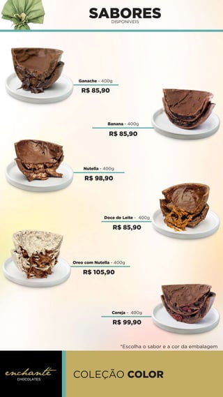 SABORES
DISPONÍVEIS
COLEÇÃO COLOR
*Escolha o sabor e a cor da embalagem
Ganache - 400g
Doce de Leite - 400g
Oreo com Nutella - 400g
Banana - 400g
Nutella - 400g
Cereja - 400g
R$ 85,90
R$ 85,90
R$ 98,90
R$ 85,90
R$ 105,90
R$ 99,90
 