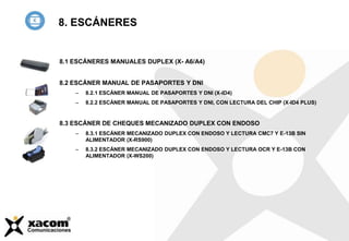 8.1 ESCÁNERES MANUALES DUPLEX (X- A6/A4)
8.2 ESCÁNER MANUAL DE PASAPORTES Y DNI
– 8.2.1 ESCÁNER MANUAL DE PASAPORTES Y DNI (X-ID4)
– 8.2.2 ESCÁNER MANUAL DE PASAPORTES Y DNI, CON LECTURA DEL CHIP (X-ID4 PLUS)
8.3 ESCÁNER DE CHEQUES MECANIZADO DUPLEX CON ENDOSO
– 8.3.1 ESCÁNER MECANIZADO DUPLEX CON ENDOSO Y LECTURA CMC7 Y E-13B SIN
ALIMENTADOR (X-RS900)
– 8.3.2 ESCÁNER MECANIZADO DUPLEX CON ENDOSO Y LECTURA OCR Y E-13B CON
ALIMENTADOR (X-WS200)
8. ESCÁNERES
 