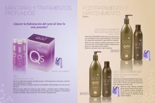MÁSCARAS Y TRATAMIENTOS                                                                   POSTRATAMIENTO Y
PROFUNDOS                                                                                 MANTENIMIENTO
                                                                                          DIARIO



  ¿Quiere la hidratación del semi di lino 5x
                más potente?
                                                                                                             QOD GOLD SHAMPOO
                                                                                                             Mantenimiento para Gold Alquimist
                                                                                                                              1000ml | 250ml
                                                                                               QOD GOLD SHAMPOO está hecho con activos sua-
                                                                                               ves de limpieza y alto poder hidratante. Su formula-
                                                                                               ción garantiza sedosidad y desenreda los cabellos.
                                                                                               Modo de usar: Aplique cantidad generosa en la pal-
                                                                                               ma de la mano. En el cabello mojado masajee el pro-
                                                                                               ducto con las puntas de los dedos.
                                                                                               Repita la operación para mejor resultado.
                                                                                                                                        SOLAMENTE PARA
                                                                                                                                         PROFESIONALES


                                                                                                                                                                                          Pe
                                                                                                                                                                                         Ah dir
                                                                                                                                                                                           ora


                                                                 Pe
                                                                Ah dir
                                                                  ora




                                                          Paquete con 6 unidades
                                                                                                                                         QOD GOLD CONDITIONER
                                                                                                                                         Mantenimiento para Gold Alquimist
  Q5                                                                                                                                     1000ml | 250ml
  Semi di Lino 5x más - 90ml                                                                                                             QOD GOLD ACONDICIONADOR tiene silico-
  Q5 es un tratamiento intenso de larga duración. Tiene bajo peso molecular y penetra-                                                   nas de bajo peso que ofrecen excelente pei-
  ción profunda en la cutícula.                                                                                                          nado al hilo y forman una película protectora
  Resultado de brillo, suavidad y textura incomparable. Recomendado uso una vez por                                                      a las agresiones del día a día.
  semana.                                                                                                                                            Modo de usar: Aplique cantidad
  Modo de usar: Agite bien antes de usar. Aplicar 1 ampolla sobre el cabello limpio y                                                                generosa en la palma de la mano.
  húmedo. Masajear bien, concentrándose en las áreas secas, frágiles y/o extremada-                                                       Pe
                                                                                                                                                     En el cabello mojado masajee el
  mente procesados. Deje actuar de 5 a 8 minutos. Enjuague bien.                                                                         Ah dir      producto con las puntas de los
                                                                                         SOLAMENTE PARA                                     ora
                                                                                          PROFESIONALES                                              dedos. Repita la operación para
                                                                                                                                                     mejor resultado.
 