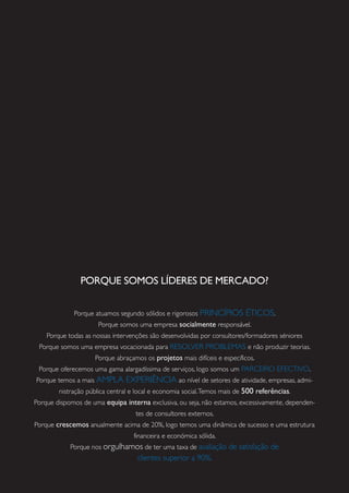 PORQUE SOMOS LÍDERES DE MERCADO?
Porque atuamos segundo sólidos e rigorosos PRINCÍPIOS ÉTICOS.
Porque somos uma empresa socialmente responsável.
Porque todas as nossas intervenções são desenvolvidas por consultores/formadores séniores
Porque somos uma empresa vocacionada para RESOLVER PROBLEMAS e não produzir teorias.
Porque abraçamos os projetos mais difíceis e específicos.
Porque oferecemos uma gama alargadíssima de serviços, logo somos um PARCEIRO EFECTIVO.
Porque temos a mais AMPLA EXPERIÊNCIA ao nível de setores de atividade, empresas, admi-
nistração pública central e local e economia social.Temos mais de 500 referências.
Porque dispomos de uma equipa interna exclusiva, ou seja, não estamos, excessivamente, dependen-
tes de consultores externos.
Porque crescemos anualmente acima de 20%, logo temos uma dinâmica de sucesso e uma estrutura
financeira e económica sólida.
Porque nos orgulhamos de ter uma taxa de avaliação de satisfação de
clientes superior a 90%.
 