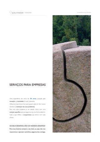 SERVIÇOS PARA EMPRESAS
Uma experiência de cerca de 20 anos, pautada pela
inovação e criatividade, é muito relevante.
Utilizamos esse know-how para apoiar cada um dos nossos
clientes na resolução dos seus problemas.
Para nós, cada problema é um desafio único, com uma
solução específica que perseguimos de uma forma determi-
nada e que reflete o compromisso que temos com cada
cliente.
OS SEUS DESAFIOS, SÃO OS NOSSOS DESAFIOS!
Para isso, lutamos sempre a seu lado, ou seja, não nos
resumimos a apontar caminhos, seguimo-los consigo.
QUALITIVIDADE WWW.QUALITIVIDADE.PT
CONSULTING GROUP
R
 