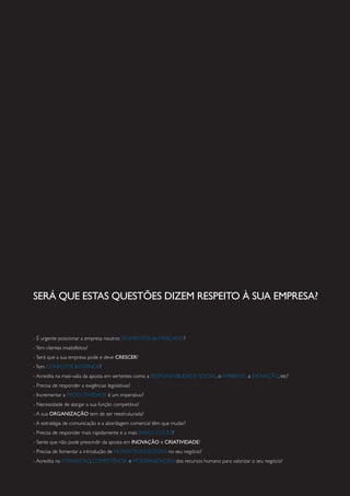 SERÁ QUE ESTAS QUESTÕES DIZEM RESPEITO À SUA EMPRESA?
- É urgente posicionar a empresa noutros SEGMENTOS de MERCADO?
-Tem clientes insatisfeitos?
- Será que a sua empresa pode e deve CRESCER?
-Tem CONFLITOS INTERNOS?
- Acredita na mais-valia da aposta em vertentes como a RESPONSABILIDADE SOCIAL, o AMBIENTE, a INOVAÇÃO, etc?
- Precisa de responder a exigências legislativas?
- Incrementar a PRODUTIVIDADE é um imperativo?
- Necessidade de alargar a sua função competitiva?
- A sua ORGANIZAÇÃO tem de ser reestruturada?
- A estratégia de comunicação e a abordagem comercial têm que mudar?
- Precisa de responder mais rapidamente e a mais BAIXO CUSTO?
- Sente que não pode prescindir da aposta em INOVAÇÃO e CRIATIVIDADE?
- Precisa de fomentar a introdução de NOVASTECNOLOGIAS no seu negócio?
- Acredita na FORMAÇÃO, COMPETÊNCIA e MODERNIZAÇÃO dos recursos humano para valorizar o seu negócio?
 