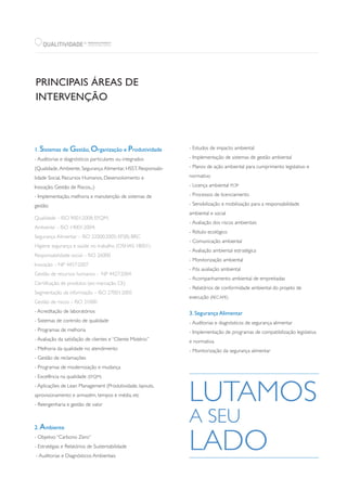 QUALITIVIDADE WWW.QUALITIVIDADE.PT
CONSULTING GROUP
R
PRINCIPAIS ÁREAS DE
INTERVENÇÃO
1. Sistemas de Gestão, Organização e Produtividade
- Auditorias e diagnósticos particulares ou integrados
(Qualidade,Ambiente, Segurança Alimentar, HSST, Responsabi-
lidade Social, Recursos Humanos, Desenvolvimento e
Inovação, Gestão de Riscos,..)
- Implementação, melhoria e manutenção de sistemas de
gestão:
Qualidade – ISO 9001:2008; EFQM;
Ambiente – ISO 14001:2004;
Segurança Alimentar – ISO 22000:2005; EFSIS; BRC
Higiene segurança e saúde no trabalho (OSHAS 18001)
Responsabilidade social – ISO 26000
Inovação – NP 4457:2007
Gestão de recursos humanos - NP 4427:2004
Certificação de produtos (ex: marcação CE)
Segmentação da informação – ISO 27001:2005
Gestão de riscos – ISO 31000
- Acreditação de laboratórios
- Sistemas de controlo de qualidade
- Programas de melhoria
- Avaliação da satisfação de clientes e “Cliente Mistério”
- Melhoria da qualidade no atendimento
- Gestão de reclamações
- Programas de modernização e mudança
- Excelência na qualidade (EFQM)
- Aplicações de Lean Management (Produtividade, layouts,
aprovisionamento e armazém, tempos e média, etc
- Reengenharia e gestão de valor
2. Ambiente
- Objetivo “Carbono Zero”
- Estratégias e Relatórios de Sustentabilidade
- Auditorias e Diagnósticos Ambientais
- Estudos de impacto ambiental
- Implementação de sistemas de gestão ambiental
- Planos de ação ambiental para cumprimento legislativo e
normativo
- Licença ambiental PCIP
- Processos de licenciamento
- Sensibilização e mobilização para a responsabilidade
ambiental e social
- Avaliação dos riscos ambientais
- Rótulo ecológico
- Comunicação ambiental
- Avaliação ambiental estratégica
- Monitorização ambiental
- Pós avaliação ambiental
- Acompanhamento ambiental de empreitadas
- Relatórios de conformidade ambiental do projeto de
execução (RECAPE)
3. Segurança Alimentar
- Auditorias e diagnósticos de segurança alimentar
- Implementação de programas de compatibilização legislativa
e normativa
- Monitorização da segurança alimentar
 