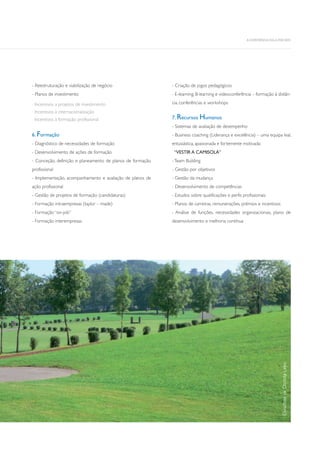 - Reestruturação e viabilização de negócio
- Planos de investimento
Incentivos a projetos de investimento
Incentivos à internacionalização
Incentivos à formação profissional
6. Formação
- Diagnóstico de necessidades de formação
- Desenvolvimento de ações de formação
- Conceção, definição e planeamento de planos de formação
profissional
- Implementação, acompanhamento e avaliação de planos de
ação profissional
- Gestão de projetos de formação (candidaturas)
- Formação intraempresas (taylor – made)
- Formação “on-job”
- Formação interempresas
- Criação de jogos pedagógicos
- E-learning, B-learning e videoconferência – formação à distân-
cia, conferências e workshops
7. Recursos Humanos
- Sistemas de avaliação de desempenho
- Business coaching (Liderança e excelência) – uma equipa leal,
entusiástica, apaixonada e fortemente motivada:
“VESTIR A CAMISOLA”
-Team Building
- Gestão por objetivos
- Gestão da mudança
- Desenvolvimento de competências
- Estudos sobre qualificações e perfis profissionais
- Planos de carreiras, remunerações, prémios e incentivos
- Análise de funções, necessidades organizacionais, plano de
desenvolvimento e melhoria contínua
 