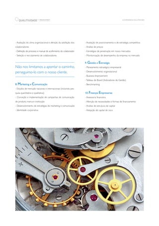 QUALITIVIDADE WWW.QUALITIVIDADE.PT
CONSULTING GROUP
R
Não nos limitamos a apontar o caminho,
perseguimo-lo com o nosso cliente.
- Avaliação do clima organizacional e aferição da satisfação dos
colaboradores
- Definição de processo e manual de acolhimento do colaborador
- Seleção e recrutamento de colaboradores
8. Marketing e Comunicação
- Estudos de mercado nacionais e internacionais (incluindo pes-
quisa quantitativa e qualitativa)
- Conceção e implementação de campanhas de comunicação
de produto, marca e instituição
- Desenvolvimento de estratégias de marketing e comunicação
- Identidade corporativa
- Avaliação de posicionamento e de estratégia competitiva
- Análise de preços
- Estratégias de penetração em novos mercados
- Monitorização de desempenho da empresa no mercado
9. Gestão e Estratégia
- Planeamento estratégico empresarial
- Desenvolvimento organizacional
- Business Improvement
-Tableau de Board (Indicadores de Gestão)
- Benchmarking
10. Finanças Empresarias
- Assessoria financeira
- Aferição de necessidades e formas de financiamento
- Análise de estrutura de capital
- Adopção de capital de risco
 