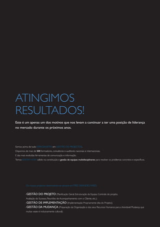 ATINGIMOS
RESULTADOS!
Este é um apenas um dos motivos que nos levam a continuar a ter uma posição de liderança
no mercado durante os próximos anos.
Somos acima de tudo ESPECIALISTAS em GESTÃO DE PROJECTOS.
Dispomos de mais de 500 formadores, consultores e auditores nacionais e internacionais.
E das mais evoluídas ferramentas de comunicação e informação.
Temos KNOW HOW sólido na constituição e gestão de equipas multidisciplinares para resolver os problemas concretos e específicos.
Os nossos projectos desenvolvem-se sempre emTRÊS GRANDES FASES:
- GESTÃO DO PROJETO (Planificação Geral, Estruturação da Equipa, Controlo do projeto,
Avaliação do Sucesso, Reuniões de Acompanhamento com o Cliente, etc.);
- GESTÃO DE IMPLEMENTAÇÃO (Implementação Propriamente dita do Projeto);
- GESTÃO DA MUDANÇA (Preparação da Organização e dos seus Recursos Humanos para a Inevitável Mudança, que
muitas vezes é inclusivamente cultural).
 