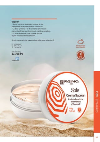99
CORPORALES
-
SOLE
Sapolán
· Nutre, humecta, suaviza y protege la piel
previniendo su envejecimiento prematuro.
· La Bixa Orellana y el B-caroteno refuerzan la
pigmentación para un bronceado rápido y duradero.
· El Aloe vera alivia irritaciones e hidrata
la piel evitando la descamación.
Aceite de zanahoria, bixa orellana, aloe vera, vitamina E.
CORPORAL
FAVORITO
SOL200 | 200g
$2.399,90
MADE IN ARGENTINA
 
