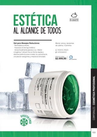 Mentol, árnica, liposomas
de cafeína, l-Carnitina.
FRONTAL PANZA
LIPOSOMADO
PR201A | 500g
$2.999,90
103
Estética
EFECTO
F
R
Í
O
Gel para Masajes Reductores
· Remodela la silueta.
· Favorece el drenaje linfático.
· Actúa localmente gracias a su “efecto
criogénico” (shock frío) en forma rápida y
efectiva sobre la zona a tratar, lo cual activa la
circulación sanguínea y mejora la tonicidad.
MADE IN ARGENTINA
CORPORALES
-
COSMÉTICA
PROFESIONAL
AL ALCANCE DE TODOS
 