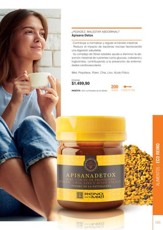 ¿PESADEZ, MALESTAR ABDOMINAL?
Apisana Detox
· Contribuye a normalizar y regular el tránsito intestinal.
· Reduce el impacto de bacterias nocivas favoreciendo
una digestión saludable.
· Su complejo de fibras solubles ayuda a disminuir la ab-
sorción intestinal de nutrientes como glucosa, colesterol y
triglicéridos, contribuyendo a la prevención de enferme-
dades cardiovasculares.
Miel, Propóleos, Polen, Chía, Lino, Ácido Fólico.
ER409A
$1.499,90
ALIMENTOS
-
ECO
REINO
193
INGESTA: dos cucharadas de té diarias.
200
Gramos 2 CDAS TE /DÍA
 