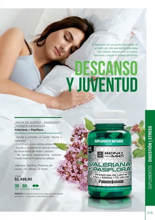 SUPLEMENTOS
-
DIGESTIÓN
|
STRESS
219
¿FALTA DE SUEÑO? ¿ANSIEDAD?
¿TENSIÓN NERVIOSA?
Valeriana + Pasiflora
· Ayuda a conciliar un sueño natural y
reparador
· Contribuye a una óptima relajación.
· Ayuda a mantener el normal bienestar
en situaciones de stress y tensión.
· No produce dependencia, embota-
miento matinal ni altera los reflejos.
Valeriana, Pasiflora, Proteínas de
Leche, Tilo, Melisa, Té Verde.
VP586
$2.499,90
INGESTA: 2 cápsulas diarias, una luego de cada comida
principal, ó, 2 capsulas 1 hora antes de dormir.
30 60
DÍAS CÁPSULAS 2 DIARIAS
DESCANSO
Y JUVENTUD
El descanso es una parte importante de
un estilo de vida saludable para todas
las edades. Rejuvenece el cuerpo,
mantiene y regula el estado de ánimo.
 