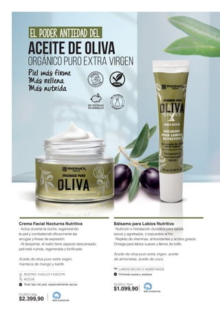 Crema Facial Nocturna Nutritiva
· Actúa durante la noche, regenerando
la piel y combatiendo eficazmente las
arrugas y líneas de expresión.
· Al despertar, el rostro tiene aspecto descansado,
piel está nutrida, regenerada y tonificada.
Aceite de oliva puro extra virgen,
manteca de mango y karité.
ROSTRO, CUELLO Y ESCOTE
NOCHE
Todo tipo de piel, especialmente secas.
OLI203 | 50g
$2.399,90
Bálsamo para Labios Nutritivo
· Nutrición e hidratación duradera para labios
secos y agrietados, o expuestos al frío.
· Repleto de vitaminas, antioxidantes y ácidos grasos
Omega para labios suaves y llenos de brillo.
Aceite de oliva puro extra virgen, aceite
de almendras, aceite de coco.
LABIOS SECOS Y/ AGRIETADOS
Fórmula suave y sedosa.
OLI201 | 15ml
$1.099,90
MADE IN ARGENTINA
MADE IN ARGENTINA
ACEITE DE OLIVA
ORGÁNICO PURO EXTRA VIRGEN
EL PODER ANTIEDAD DEL
Piel más firme
Más rellena
Más nutrida
 