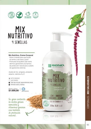 65
CORPORALES
-
MIX
SALUDABLES
Mix Nutritivo, Crema Corporal
· Nutre e hidrata para que la piel
se sienta y vea sana y joven.
· Promueve el equilibrio del manto
dérmico generando una barrera
de protección natural para cuidarla
de agresiones externas.
Aceite de lino, amapola, amaranto,
sésamo, vitamina A y E.
APTO VEGANO
USO DIARIO
Todo tipo de piel, especialmente secas.
Fórmula suave y sedosa.
MIX201 | 250ml
$1.699,90 MADE IN ARGENTINA
Su gran contenido
en ácidos grasos
esenciales y
vitaminas generan
una barrera
de protección
natural.
 