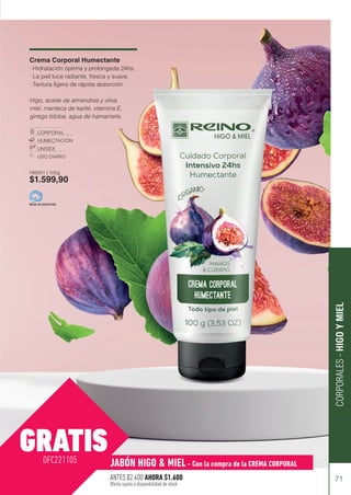 71
CORPORALES
-
HIGO
Y
MIEL
Crema Corporal Humectante
· Hidratación óptima y prolongada 24hs.
· La piel luce radiante, fresca y suave.
· Textura ligera de rápida absorción.
Higo, aceite de almendras y oliva,
miel, manteca de karité, vitamina E,
ginkgo biloba, agua de hamamelis.
CORPORAL
HUMECTACIÓN
UNISEX
USO DIARIO
HM201 | 100g
$1.599,90
MADE IN ARGENTINA
GRATISJABÓN HIGO & MIEL - Con la compra de la CREMA CORPORAL
OFC221105
ANTES $2.400 AHORA $1.600
Oferta sujeta a disponibilidad de stock
 