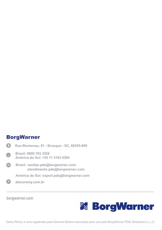 Delco Remy é uma registrada pela General Motors licenciada para uso pela BorgWarner PDS (Anderson) L.L.C.
BorgWarner
Rua Blumenau, 91 - Brusque - SC, 88355-000
Brasil: 0800 703 3526
América do Sul: +55 11 3183 0384
América do Sul: export.pds@borgwarner.com
vendas.pds@borgwarner.com
atendimento.pds@borgwarner.com
Brasil:
borgwarner.com
delcoremy.com.br
 