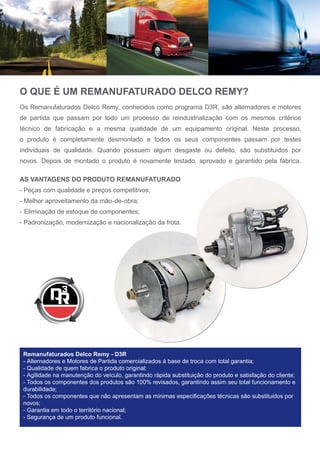 O QUE É UM REMANUFATURADO DELCO REMY?
Os Remanufaturados Delco Remy, conhecidos como programa D3R, são alternadores e motores
de partida que passam por todo um processo de reindustrialização com os mesmos critérios
técnico de fabricação e a mesma qualidade de um equipamento original. Neste processo,
o produto é completamente desmontado e todos os seus componentes passam por testes
individuais de qualidade. Quando possuem algum desgaste ou defeito, são substituídos por
novos. Depois de montado o produto é novamente testado, aprovado e garantido pela fábrica.
AS VANTAGENS DO PRODUTO REMANUFATURADO
- Peças com qualidade e preços competitivos;
- Melhor aproveitamento da mão-de-obra;
- Eliminação de estoque de componentes;
- Padronização, modernização e nacionalização da frota.
Remanufaturados Delco Remy - D3R
- Alternadores e Motores de Partida comercializados à base de troca com total garantia;
- Qualidade de quem fabrica o produto original;
- Agilidade na manutenção do veículo, garantindo rápida substituição do produto e satisfação do cliente;
- Todos os componentes dos produtos são 100% revisados, garantindo assim seu total funcionamento e
durabilidade;
 7RGRV RV FRPSRQHQWHV TXH QmR DSUHVHQWDP DV PtQLPDV HVSHFL¿FDo}HV WpFQLFDV VmR VXEVWLWXLGRV SRU
novos;
- Garantia em todo o território nacional;
- Segurança de um produto funcional.
 