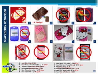 BLACKBERRY8520/9300
LV design!
AGOTADO AGOTADO
AGOT
ADO
AGOTADO AGOTADO
AGOTADO
AGOTADO
1. Case L&V white – S/. 20
2. Case Classic Luis Vuitton L&V– S/. 22
3. Backcase Coach Classic Black – S/.22
4. Backcase gel Zebra Morado – S/.18
5. Case silicona con teclas – S/.18
6. Case sweet Kitty – S/.19
7. Case Sanrio Kitty Apple – S/.22
8. Case Kitty Face (Fucsia, Blanco) – S/.20
9. kitty Bling Bling – S/.28
10. Battery Case Pink & Gray Kitty – S/.20
11. Case Kitty White Draw – S/.20
12. Case Kitty delfin Sanrio – S/.22
---- S/.15
---- S/.13
---- S/.14
---- S/.16
---- S/.15---- ----
---- S/.14
--------------------------------
<
--------------------------------
<--------------------------------
<
--------------------------------
<
--------------------------------
--------------------------------
<
 