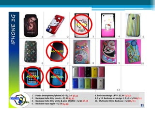 AGOTADO
AGOTADO
AGOTADOAGOTADO
1. Funda Smartphone/Iphone 3G – S/. 18
2. Backcase Hello Kitty classic – S/. 20
4. Backcase Hello Kitty white & pink SANRIO – S/.21
5. Backcase rayas apple – S/.18
6. Backcase design L&V – S/.20
8, 9 y 10. Backcase art design 1, 2 y 3 – S/.19
13. Multicolor Shine Backcase – S/.15
---- S/.11
---- S/.13
---- S/.14
---- S/.10
---- S/.12
---- S/.11
---- S/.11
 