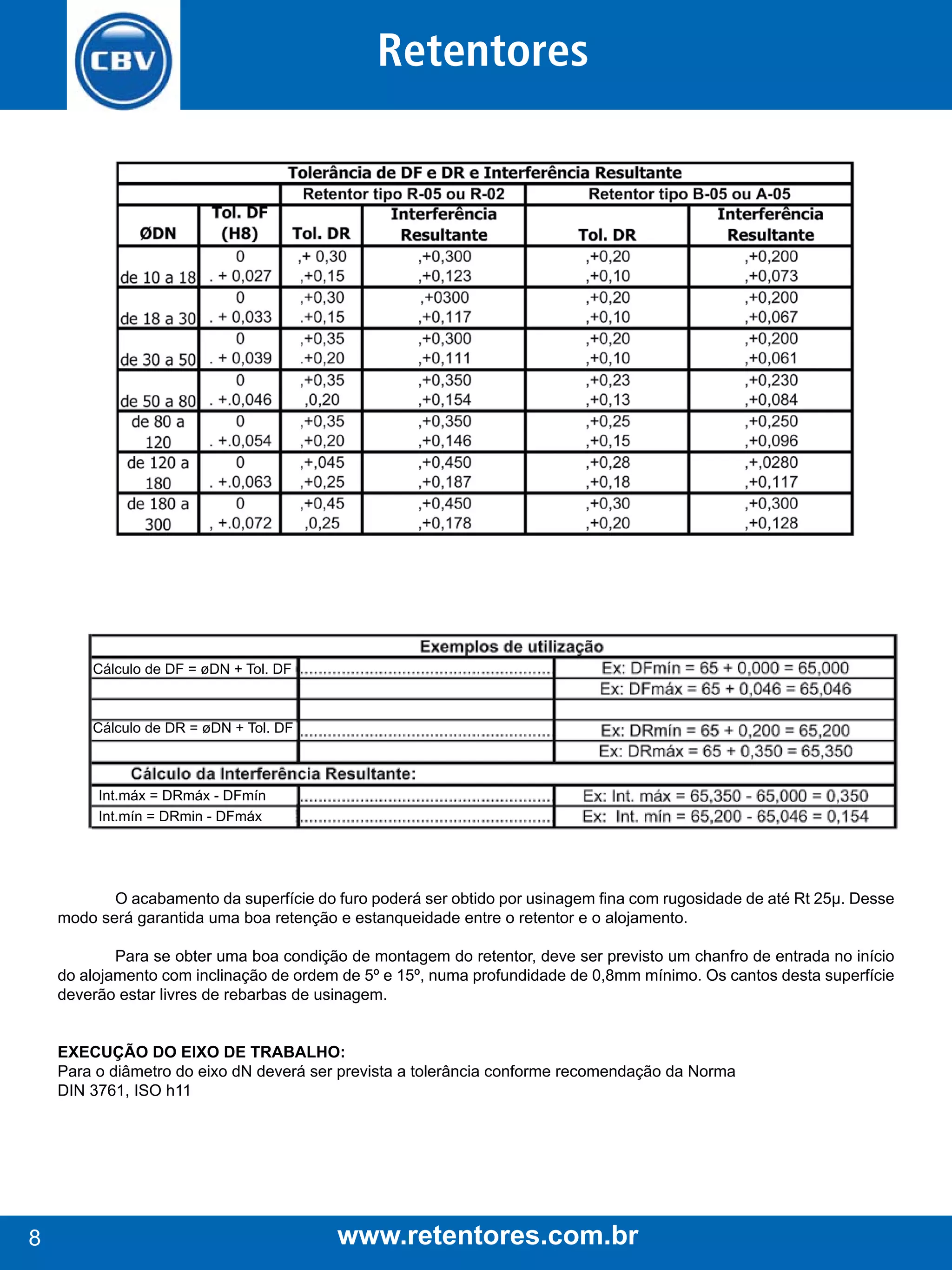 Retentores

Cálculo de DF = øDN + Tol. DF

Cálculo de DR = øDN + Tol. DF

Int.máx = DRmáx - DFmín
Int.mín = DRmin - DFmáx

O acabamento da superfície do furo poderá ser obtido por usinagem fina com rugosidade de até Rt 25µ. Desse
modo será garantida uma boa retenção e estanqueidade entre o retentor e o alojamento.
Para se obter uma boa condição de montagem do retentor, deve ser previsto um chanfro de entrada no início
do alojamento com inclinação de ordem de 5º e 15º, numa profundidade de 0,8mm mínimo. Os cantos desta superfície
deverão estar livres de rebarbas de usinagem.
EXECUção do EiXo dE TrABAlHo:
Para o diâmetro do eixo dN deverá ser prevista a tolerância conforme recomendação da Norma
DIN 3761, ISO h11

8

www.retentores.com.br

 