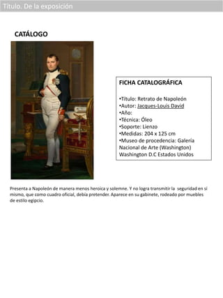 Título. De la exposición
CATÁLOGO
FICHA CATALOGRÁFICA
•Título: Retrato de Napoleón
•Autor: Jacques-Louis David
•Año:
•Técnica: Óleo
•Soporte: Lienzo
•Medidas: 204 x 125 cm
•Museo de procedencia: Galería
Nacional de Arte (Washington)
Washington D.C Estados Unidos
Presenta a Napoleón de manera menos heroica y solemne. Y no logra transmitir la seguridad en sí
mismo, que como cuadro oficial, debía pretender. Aparece en su gabinete, rodeado por muebles
de estilo egipcio.
 