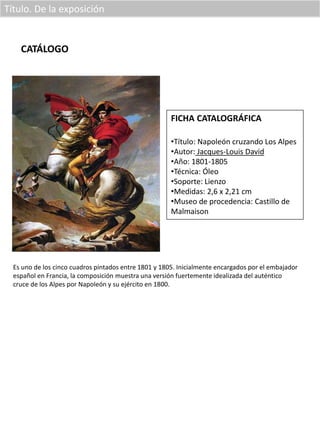 Título. De la exposición
CATÁLOGO
FICHA CATALOGRÁFICA
•Título: Napoleón cruzando Los Alpes
•Autor: Jacques-Louis David
•Año: 1801-1805
•Técnica: Óleo
•Soporte: Lienzo
•Medidas: 2,6 x 2,21 cm
•Museo de procedencia: Castillo de
Malmaison
Es uno de los cinco cuadros pintados entre 1801 y 1805. Inicialmente encargados por el embajador
español en Francia, la composición muestra una versión fuertemente idealizada del auténtico
cruce de los Alpes por Napoleón y su ejército en 1800.
 