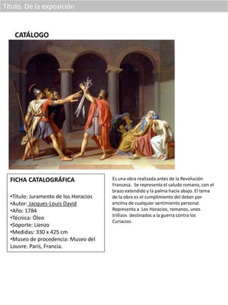 Título. De la exposición
CATÁLOGO
FICHA CATALOGRÁFICA
•Título: Juramento de los Horacios
•Autor: Jacques-Louis David
•Año: 1784
•Técnica: Óleo
•Soporte: Lienzo
•Medidas: 330 x 425 cm
•Museo de procedencia: Museo del
Louvre. París, Francia.
Es una obra realizada antes de la Revolución
Francesa. Se representa el saludo romano, con el
brazo extendido y la palma hacia abajo. El tema
de la obra es el cumplimiento del deber por
encima de cualquier sentimiento personal.
Representa a Los Horacios, romanos, unos
trillizos destinados a la guerra contra los
Curiacios.
 