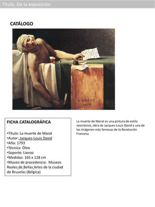 Título. De la exposición
CATÁLOGO
FICHA CATALOGRÁFICA
•Título: La muerte de Marat
•Autor: Jacques-Louis David
•Año: 1793
•Técnica: Óleo
•Soporte: Lienzo
•Medidas: 165 x 128 cm
•Museo de procedencia: Museos
Reales de Bellas Artes de la ciudad
de Bruselas (Bélgica)
La muerte de Marat es una pintura de estilo
neoclásivo, obra de Jacques-Louis David y una de
las imágenes más famosas de la Revolución
Francesa
 