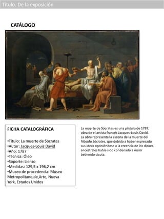 Título. De la exposición
CATÁLOGO
FICHA CATALOGRÁFICA
•Título: La muerte de Sócrates
•Autor: Jacques-Louis David
•Año: 1787
•Técnica: Óleo
•Soporte: Lienzo
•Medidas: 129,5 x 196,2 cm
•Museo de procedencia: Museo
Metropolitano de Arte, Nueva
York, Estados Unidos
La muerte de Sócrates es una pintura de 1787,
obra de el artista francés Jacques-Louis David.
La obra representa la escena de la muerte del
filósofo Sócrates, que debido a haber expresado
sus ideas oponiéndose a la creencia de los dioses
ancestrales había sido condenado a morir
bebiendo cicuta.
 