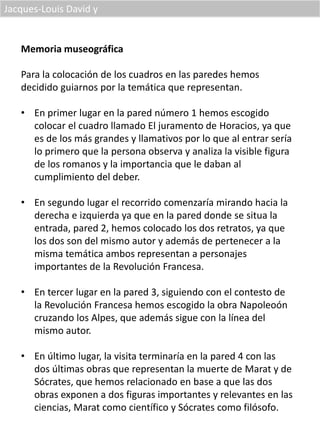 Jacques-Louis David y
Memoria museográfica
Para la colocación de los cuadros en las paredes hemos
decidido guiarnos por la temática que representan.
• En primer lugar en la pared número 1 hemos escogido
colocar el cuadro llamado El juramento de Horacios, ya que
es de los más grandes y llamativos por lo que al entrar sería
lo primero que la persona observa y analiza la visible figura
de los romanos y la importancia que le daban al
cumplimiento del deber.
• En segundo lugar el recorrido comenzaría mirando hacia la
derecha e izquierda ya que en la pared donde se situa la
entrada, pared 2, hemos colocado los dos retratos, ya que
los dos son del mismo autor y además de pertenecer a la
misma temática ambos representan a personajes
importantes de la Revolución Francesa.
• En tercer lugar en la pared 3, siguiendo con el contesto de
la Revolución Francesa hemos escogido la obra Napoleoón
cruzando los Alpes, que además sigue con la línea del
mismo autor.
• En último lugar, la visita terminaría en la pared 4 con las
dos últimas obras que representan la muerte de Marat y de
Sócrates, que hemos relacionado en base a que las dos
obras exponen a dos figuras importantes y relevantes en las
ciencias, Marat como científico y Sócrates como filósofo.
 